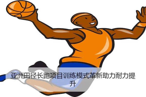 亚洲田径长跑项目训练模式革新助力耐力提升